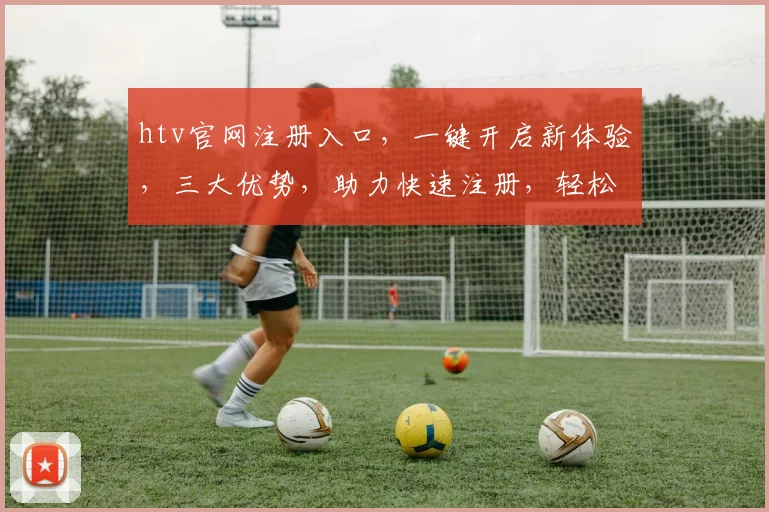 htv官网注册入口，一键开启新体验，三大优势，助力快速注册，轻松加入
